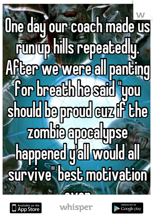 One day our coach made us run up hills repeatedly. After we were all panting for breath he said "you should be proud cuz if the zombie apocalypse happened y'all would all survive" best motivation ever