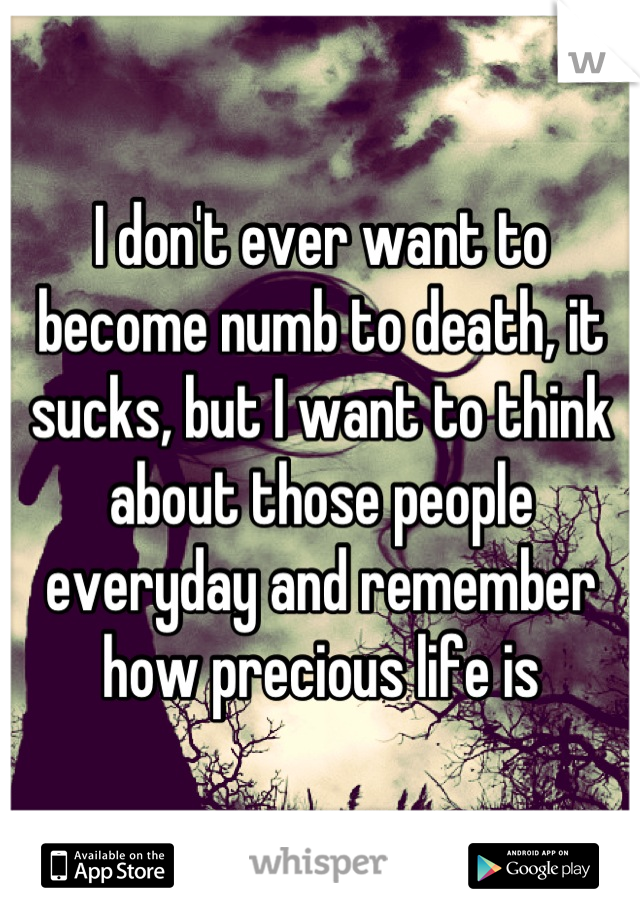 I don't ever want to become numb to death, it sucks, but I want to think about those people everyday and remember how precious life is