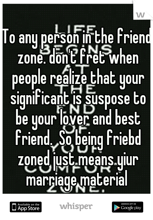 To any person in the friend zone. don't fret when people realize that your significant is suspose to be your lover and best friend.  So being friebd zoned just means yiur marriage material 