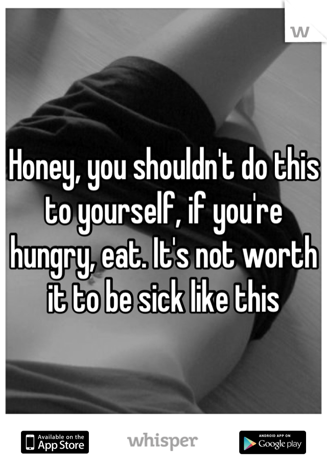 Honey, you shouldn't do this to yourself, if you're hungry, eat. It's not worth it to be sick like this