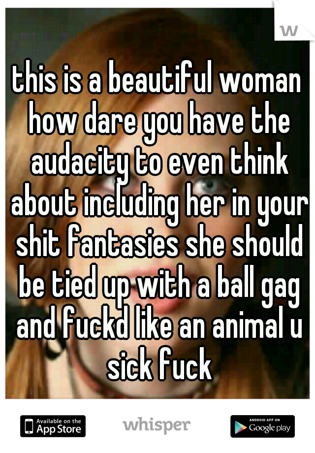this is a beautiful woman how dare you have the audacity to even think about including her in your shit fantasies she should be tied up with a ball gag and fuckd like an animal u sick fuck