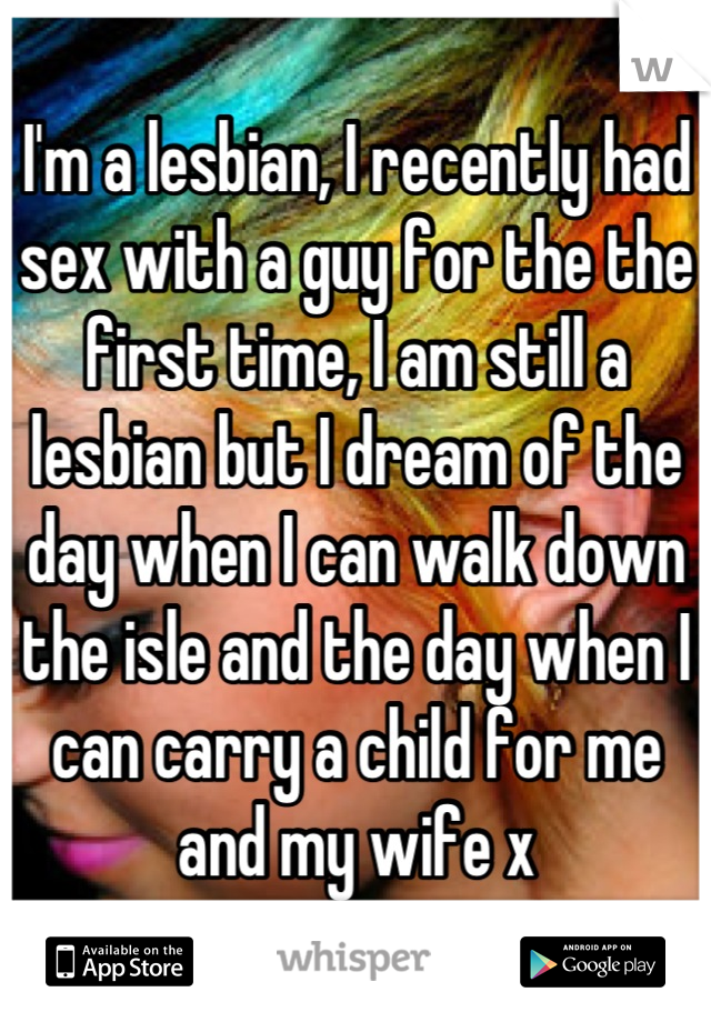 I'm a lesbian, I recently had sex with a guy for the the first time, I am still a lesbian but I dream of the day when I can walk down the isle and the day when I can carry a child for me and my wife x