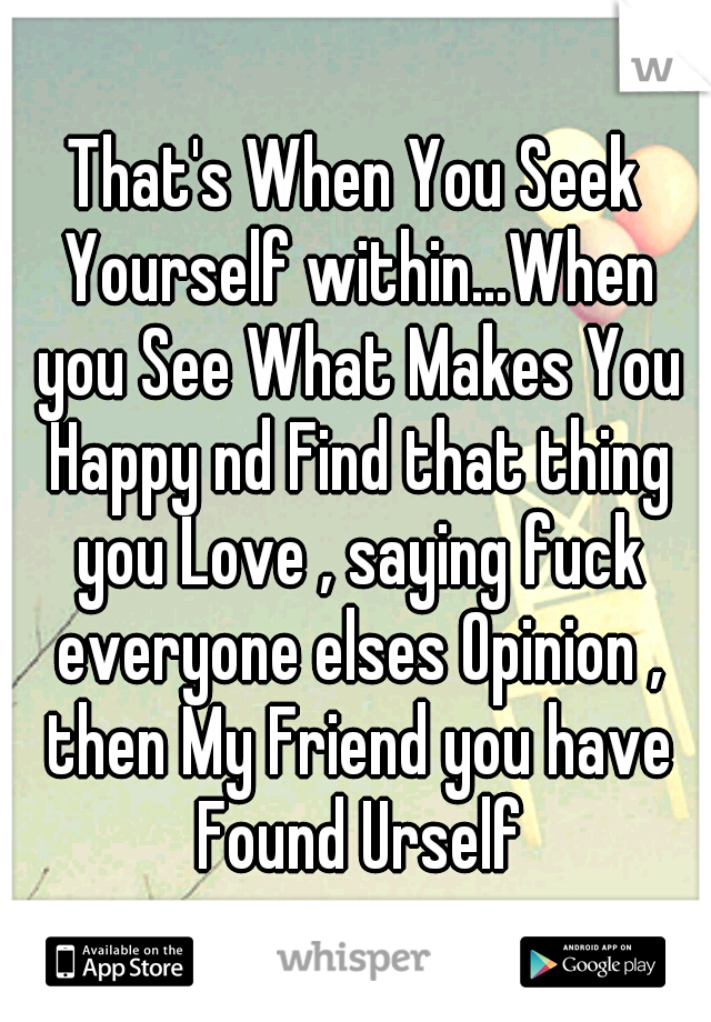 That's When You Seek Yourself within...When you See What Makes You Happy nd Find that thing you Love , saying fuck everyone elses Opinion , then My Friend you have Found Urself