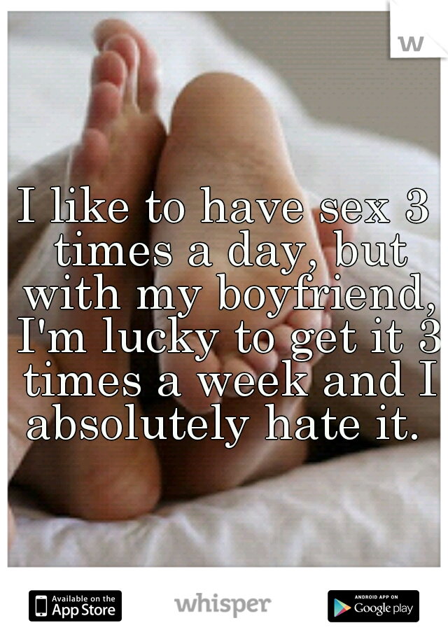 I like to have sex 3 times a day, but with my boyfriend, I'm lucky to get it 3 times a week and I absolutely hate it. 