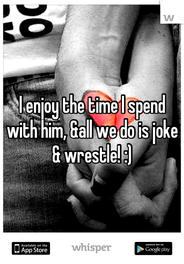 I enjoy the time I spend with him, &all we do is joke & wrestle! :)