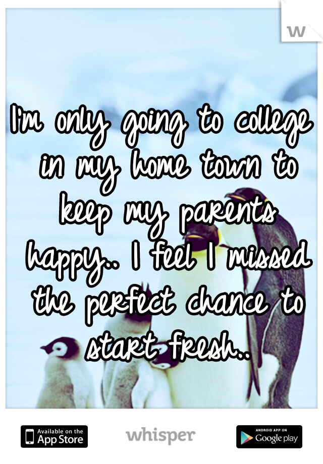I'm only going to college in my home town to keep my parents happy.. I feel I missed the perfect chance to start fresh..