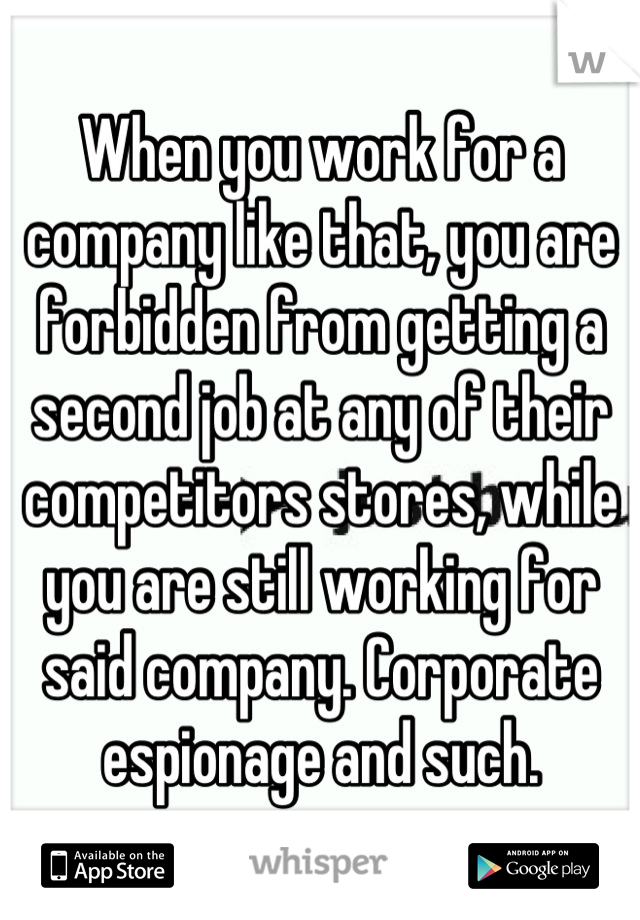 When you work for a company like that, you are forbidden from getting a second job at any of their competitors stores, while you are still working for said company. Corporate espionage and such.