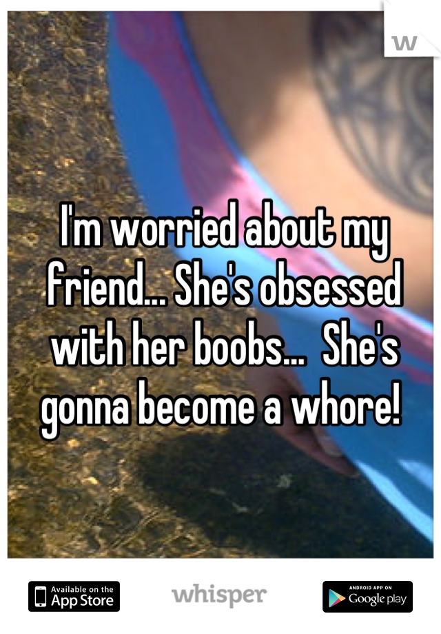 I'm worried about my friend... She's obsessed with her boobs...  She's gonna become a whore! 