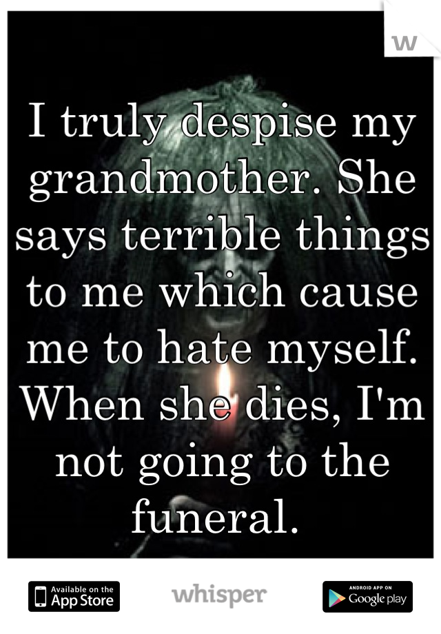 I truly despise my grandmother. She says terrible things to me which cause me to hate myself. 
When she dies, I'm not going to the funeral. 