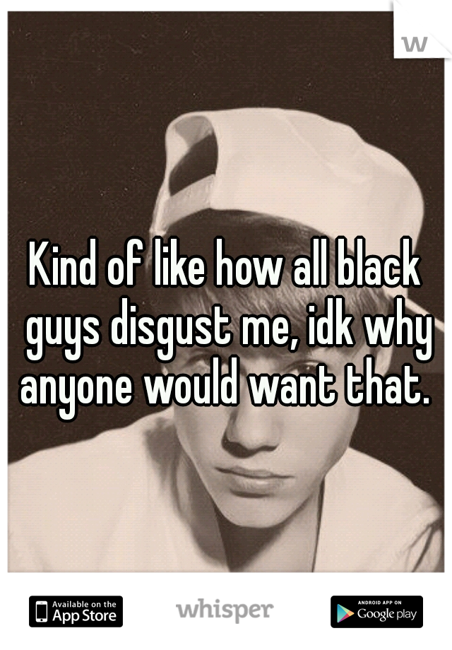 Kind of like how all black guys disgust me, idk why anyone would want that. 