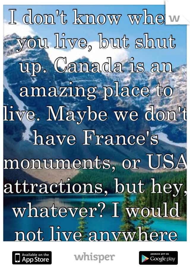 I don't know where you live, but shut up. Canada is an amazing place to live. Maybe we don't have France's monuments, or USA attractions, but hey, whatever? I would not live anywhere else.