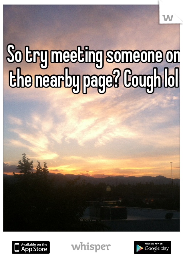 So try meeting someone on the nearby page? Cough lol