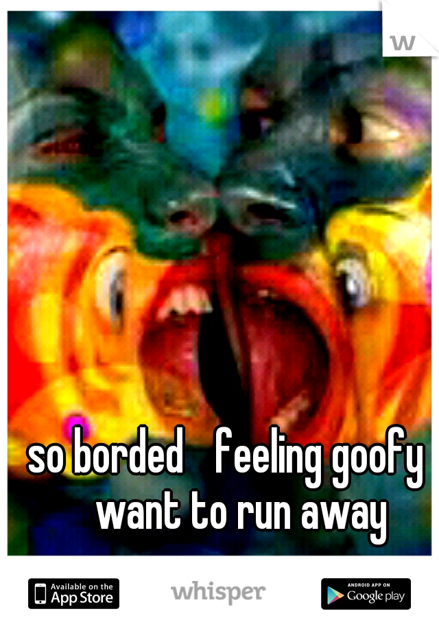so borded
 feeling goofy 
want to run away