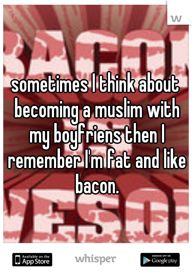 sometimes I think about becoming a muslim with my boyfriens then I remember I'm fat and like bacon.