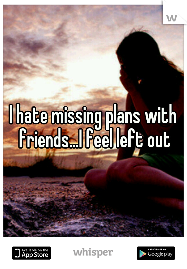 I hate missing plans with friends...I feel left out