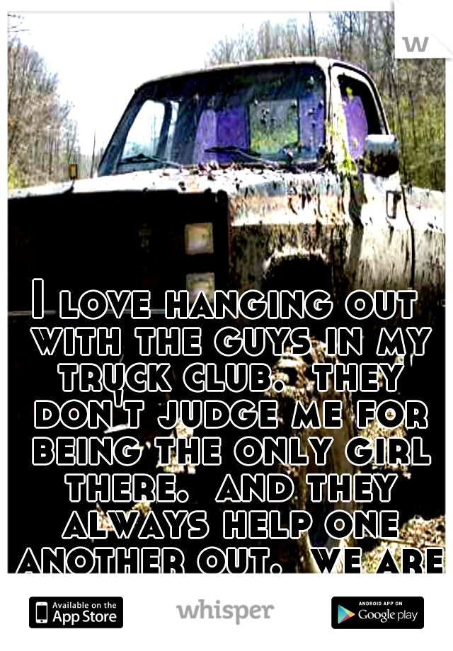 I love hanging out with the guys in my truck club.  they don't judge me for being the only girl there.  and they always help one another out.  we are like family. 