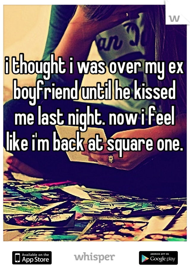 i thought i was over my ex boyfriend until he kissed me last night. now i feel like i'm back at square one.