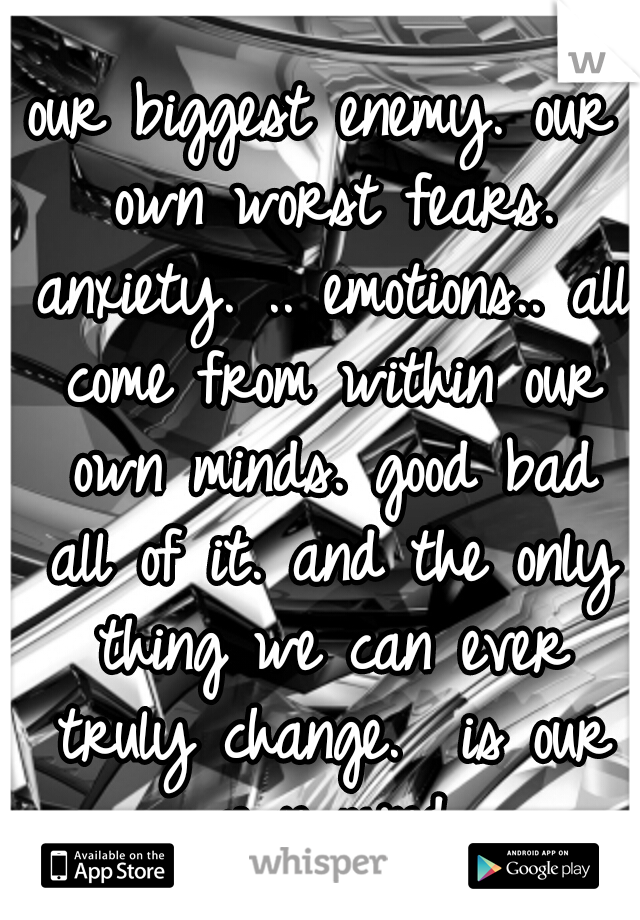 our biggest enemy. our own worst fears. anxiety. .. emotions.. all come from within our own minds. good bad all of it. and the only thing we can ever truly change.  is our own mind