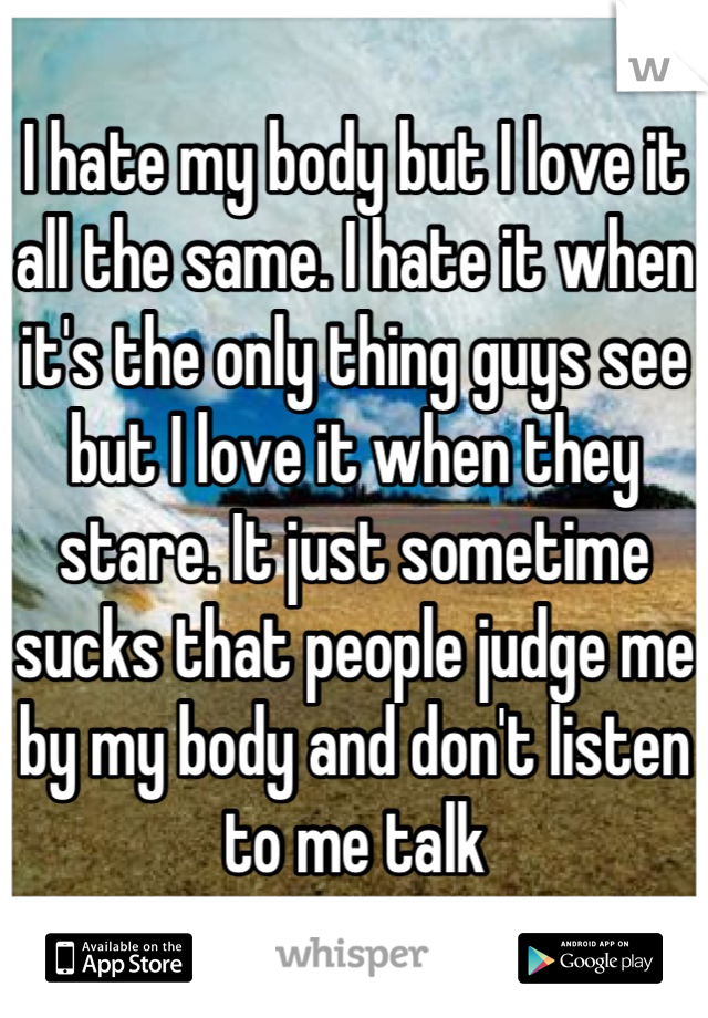 I hate my body but I love it all the same. I hate it when it's the only thing guys see but I love it when they stare. It just sometime sucks that people judge me by my body and don't listen to me talk