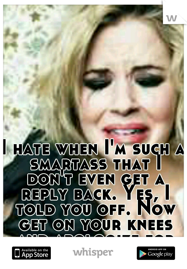 I hate when I'm such a smartass that I don't even get a reply back. Yes, I told you off. Now get on your knees and apologize for being an idiot. 