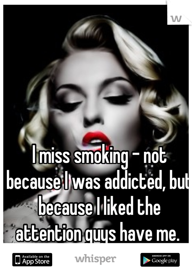 I miss smoking - not because I was addicted, but because I liked the attention guys have me. 