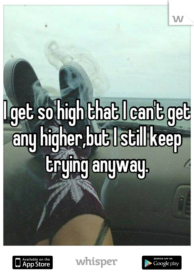 I get so high that I can't get any higher,but I still keep trying anyway.