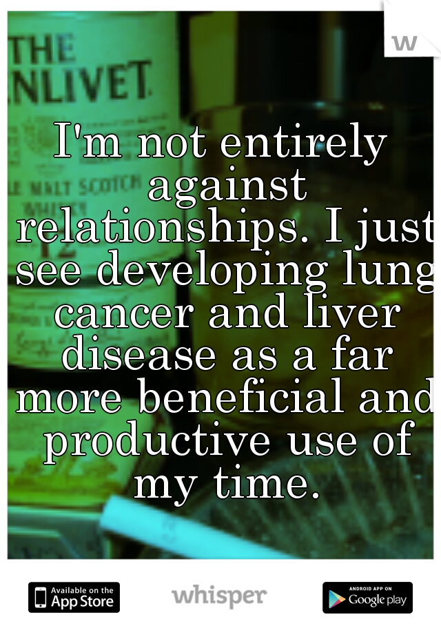 I'm not entirely against relationships. I just see developing lung cancer and liver disease as a far more beneficial and productive use of my time.