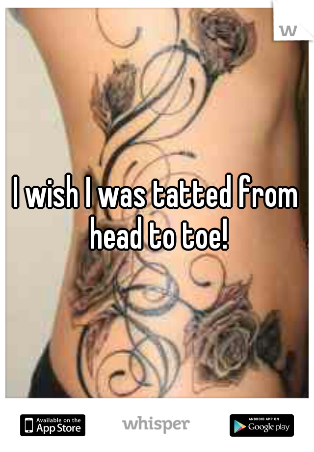 I wish I was tatted from head to toe!