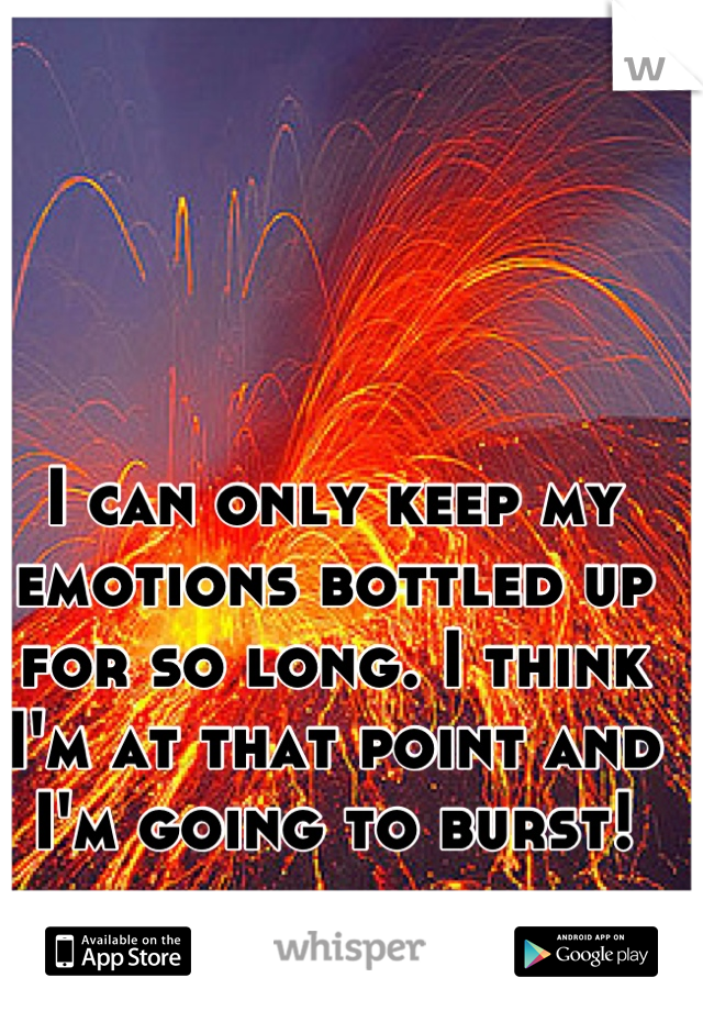 I can only keep my emotions bottled up for so long. I think I'm at that point and I'm going to burst!