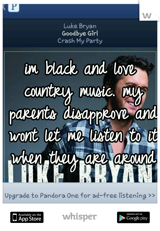 im black and love country music. my parents disapprove and wont let me listen to it when they are around