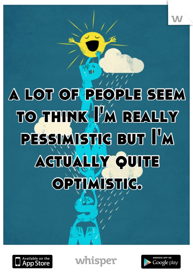 a lot of people seem to think I'm really pessimistic but I'm actually quite optimistic.