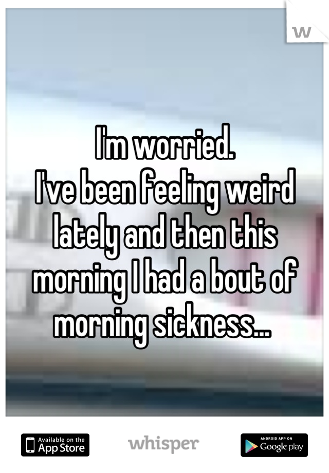 I'm worried. 
I've been feeling weird lately and then this morning I had a bout of morning sickness... 