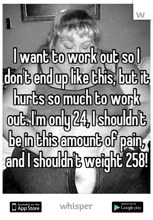 I want to work out so I don't end up like this, but it hurts so much to work out. I'm only 24, I shouldn't be in this amount of pain, and I shouldn't weight 258!
