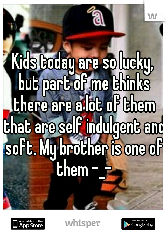 Kids today are so lucky, but part of me thinks there are a lot of them that are self indulgent and soft. My brother is one of them -_-