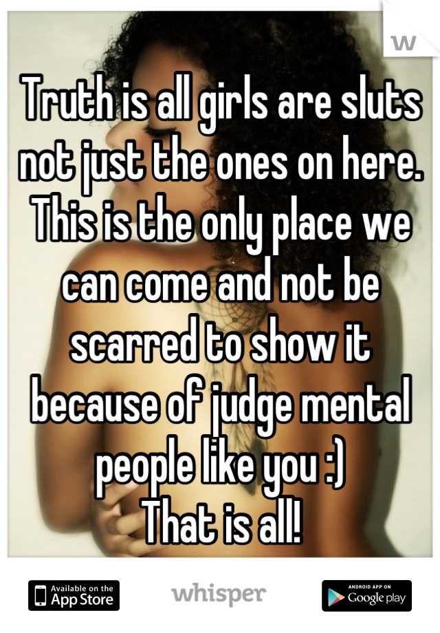 Truth is all girls are sluts not just the ones on here. This is the only place we can come and not be scarred to show it because of judge mental people like you :) 
That is all!