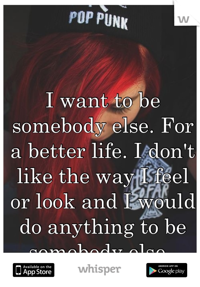 I want to be somebody else. For a better life. I don't like the way I feel or look and I would do anything to be somebody else. 
