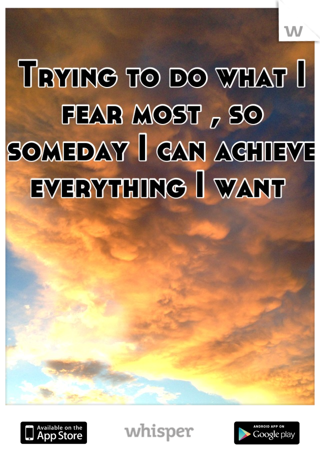 Trying to do what I fear most , so someday I can achieve everything I want 
