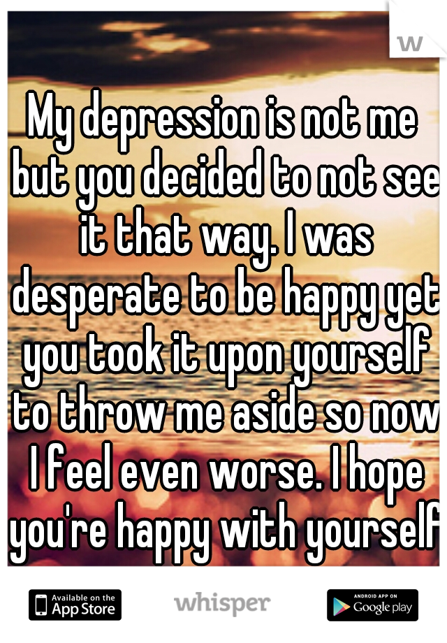 My depression is not me but you decided to not see it that way. I was desperate to be happy yet you took it upon yourself to throw me aside so now I feel even worse. I hope you're happy with yourself.
