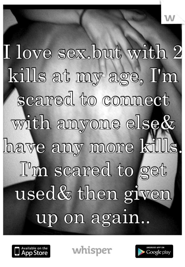 I love sex.but with 2 kills at my age, I'm scared to connect with anyone else& have any more kills. I'm scared to get used& then given up on again..