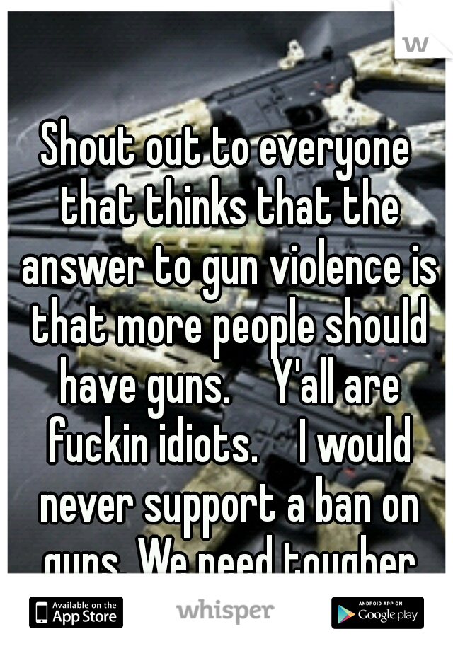 Shout out to everyone that thinks that the answer to gun violence is that more people should have guns. 

Y'all are fuckin idiots. 

I would never support a ban on guns. We need tougher penalties