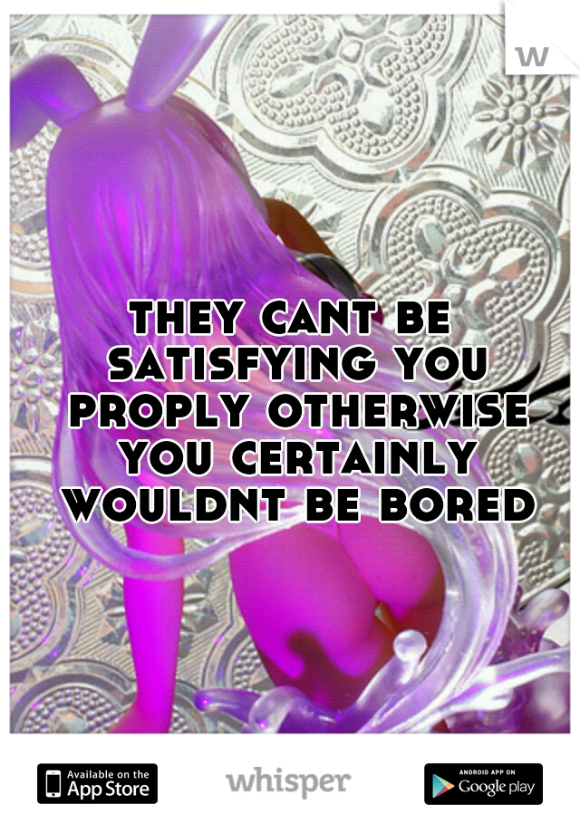 they cant be satisfying you proply otherwise you certainly wouldnt be bored