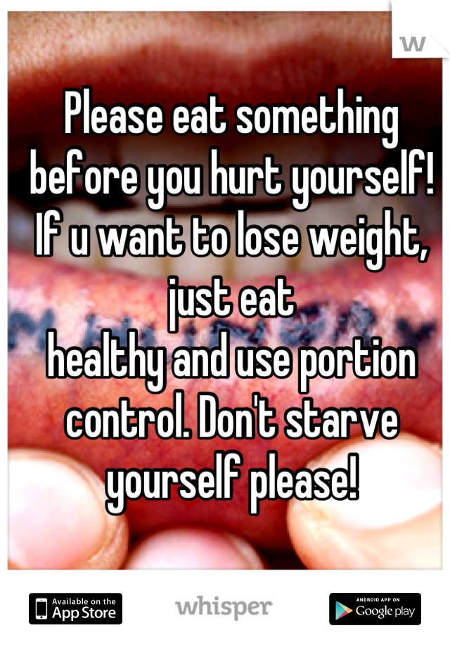 Please eat something before you hurt yourself! If u want to lose weight, just eat
healthy and use portion control. Don't starve yourself please!
