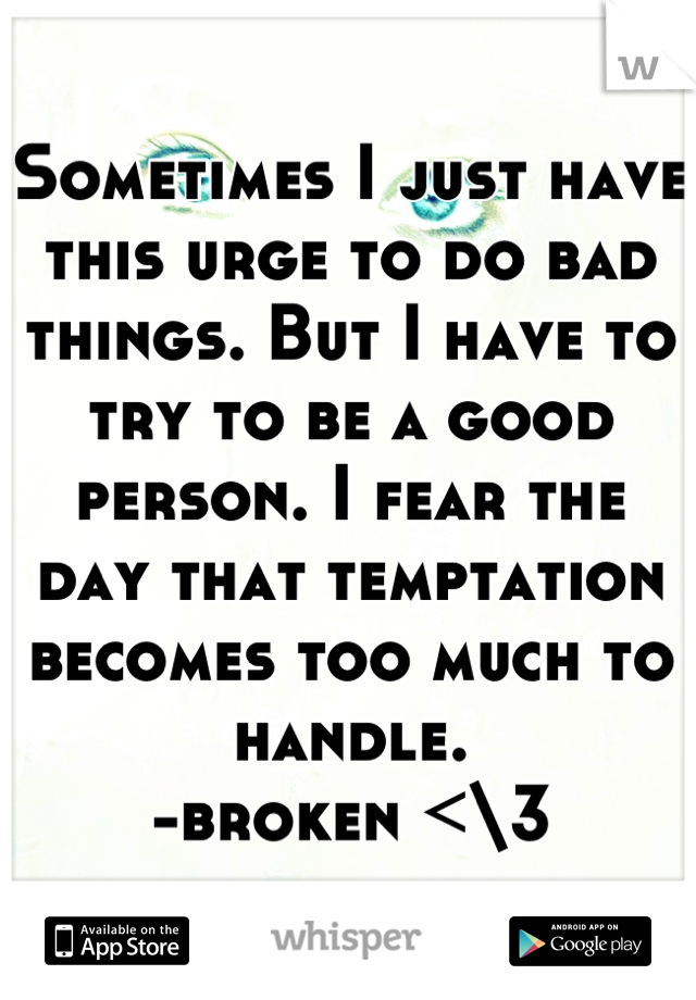 Sometimes I just have this urge to do bad things. But I have to try to be a good person. I fear the day that temptation becomes too much to handle.
-broken <\3