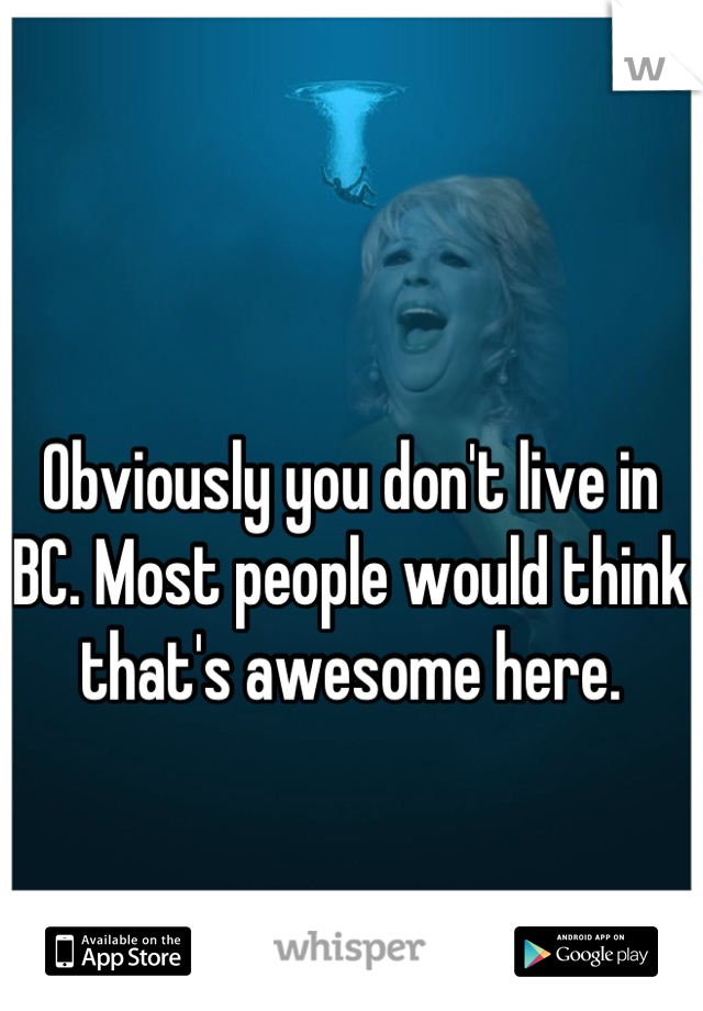 Obviously you don't live in BC. Most people would think that's awesome here.