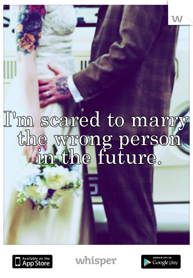 I'm scared to marry the wrong person in the future.