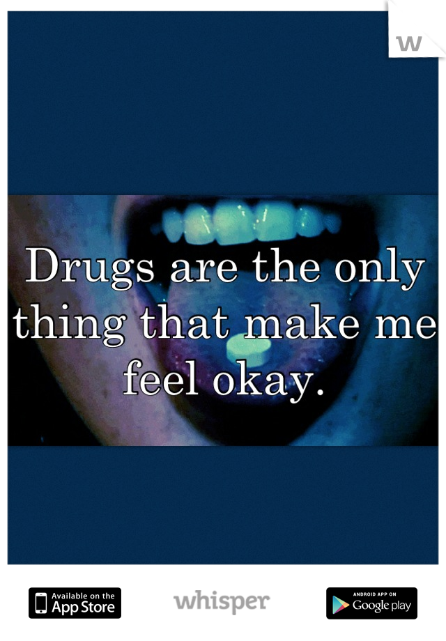 Drugs are the only thing that make me feel okay.
