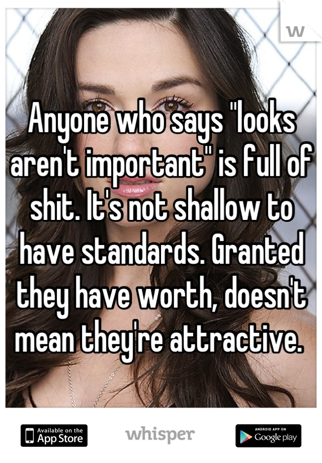 Anyone who says "looks aren't important" is full of shit. It's not shallow to have standards. Granted they have worth, doesn't mean they're attractive. 