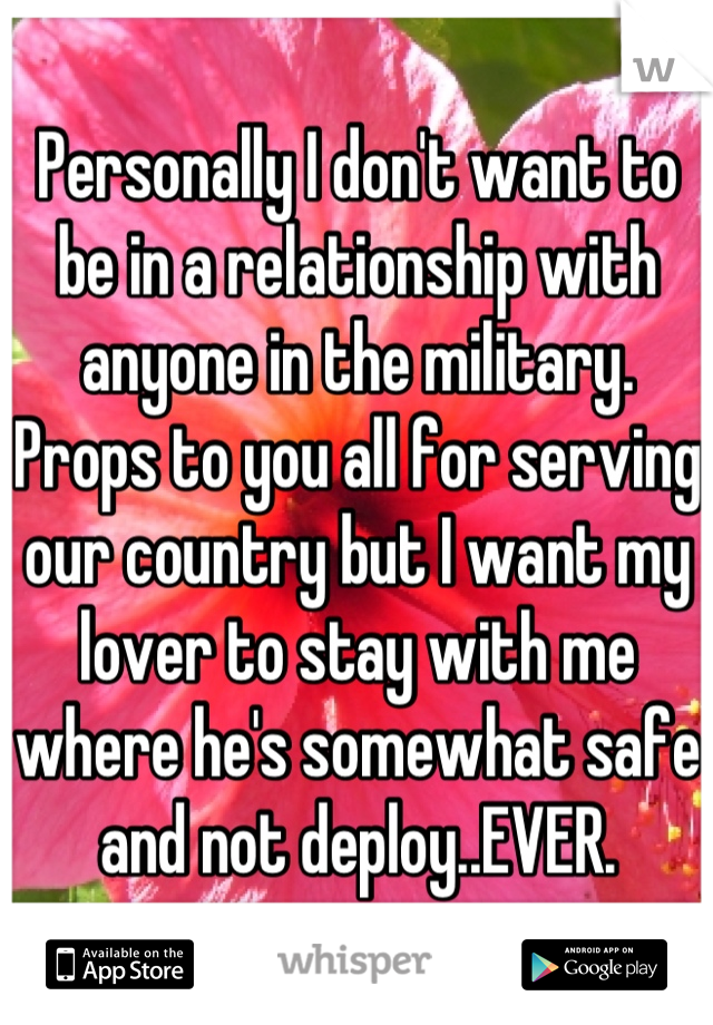 Personally I don't want to be in a relationship with anyone in the military. Props to you all for serving our country but I want my lover to stay with me where he's somewhat safe and not deploy..EVER.