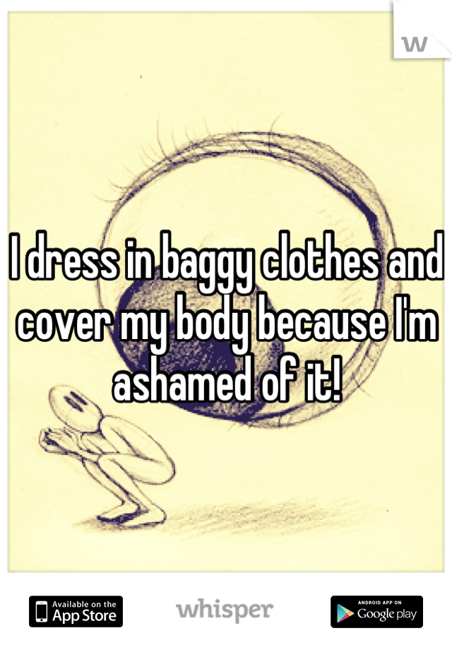 I dress in baggy clothes and cover my body because I'm ashamed of it!