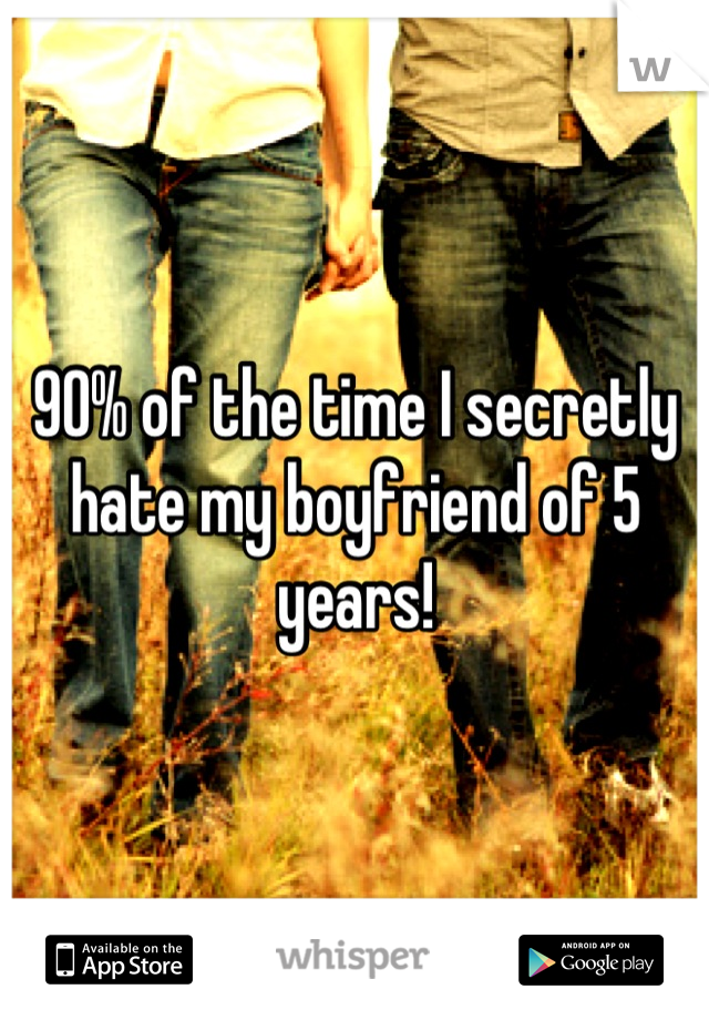 90% of the time I secretly hate my boyfriend of 5 years!